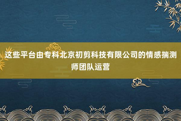 这些平台由专科北京初剪科技有限公司的情感揣测师团队运营