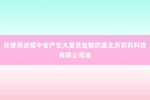 在使用进程中会产生大量含盐酸的废北京初剪科技有限公司液
