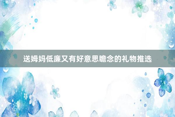 送姆妈低廉又有好意思瞻念的礼物推选